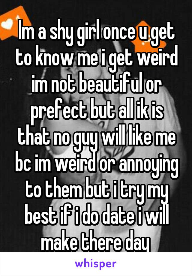 Im a shy girl once u get to know me i get weird im not beautiful or prefect but all ik is that no guy will like me bc im weird or annoying to them but i try my best if i do date i will make there day 