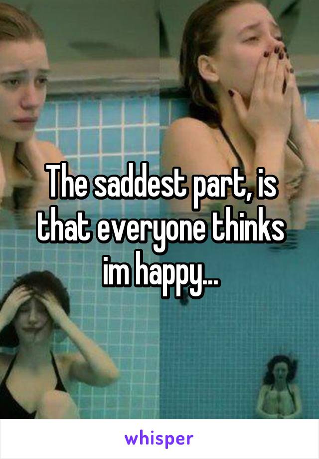 The saddest part, is that everyone thinks im happy...