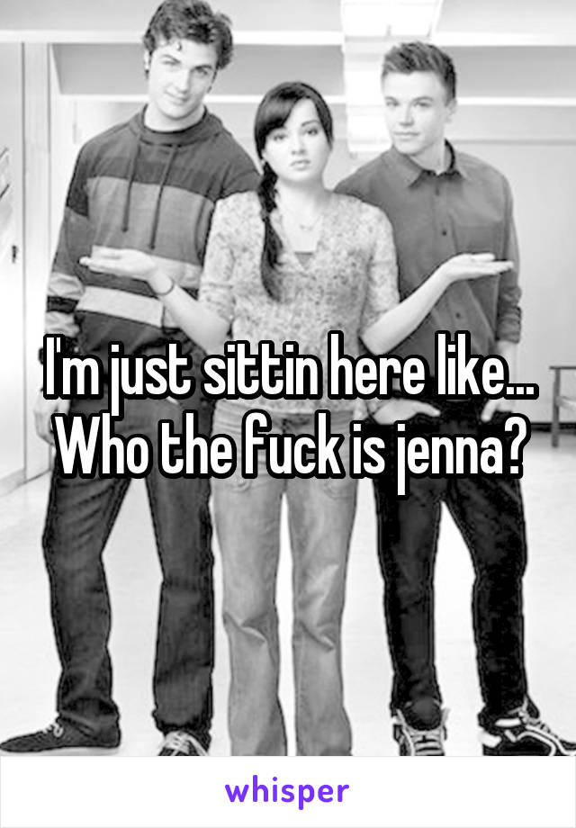 I'm just sittin here like... Who the fuck is jenna?
