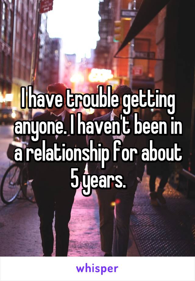 I have trouble getting anyone. I haven't been in a relationship for about 5 years.