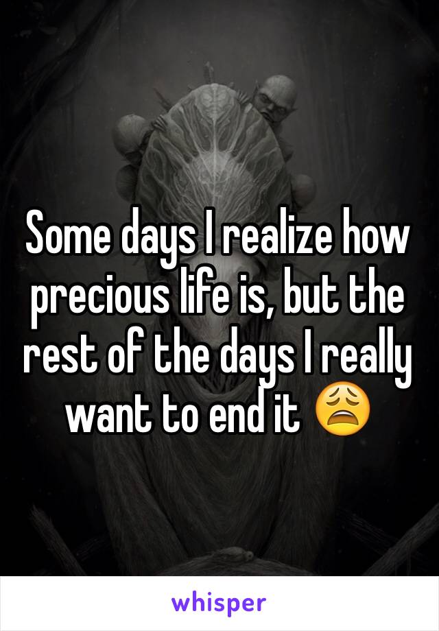 Some days I realize how precious life is, but the rest of the days I really want to end it 😩