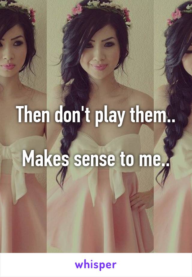 Then don't play them..

Makes sense to me..