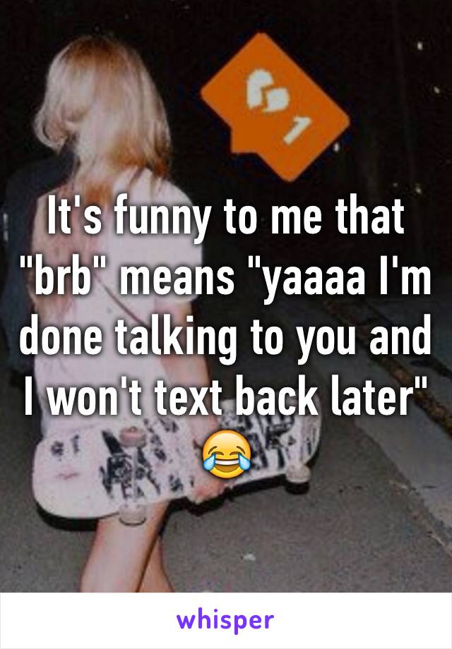 It's funny to me that "brb" means "yaaaa I'm done talking to you and I won't text back later" 😂