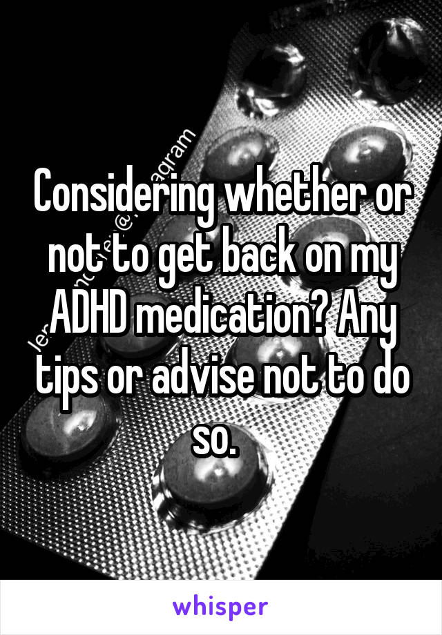 Considering whether or not to get back on my ADHD medication? Any tips or advise not to do so.  
