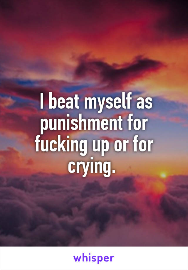  I beat myself as punishment for fucking up or for crying. 