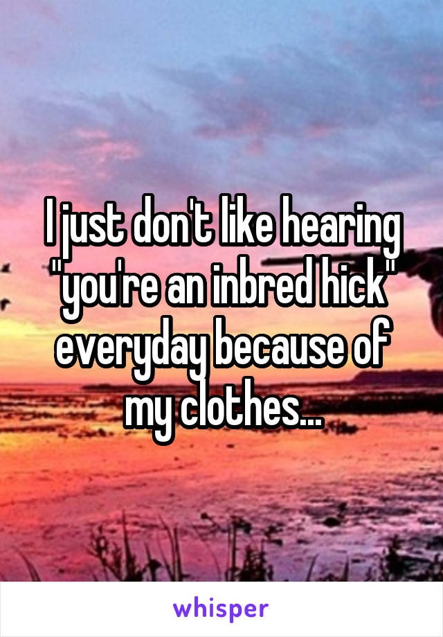 I just don't like hearing "you're an inbred hick" everyday because of my clothes...