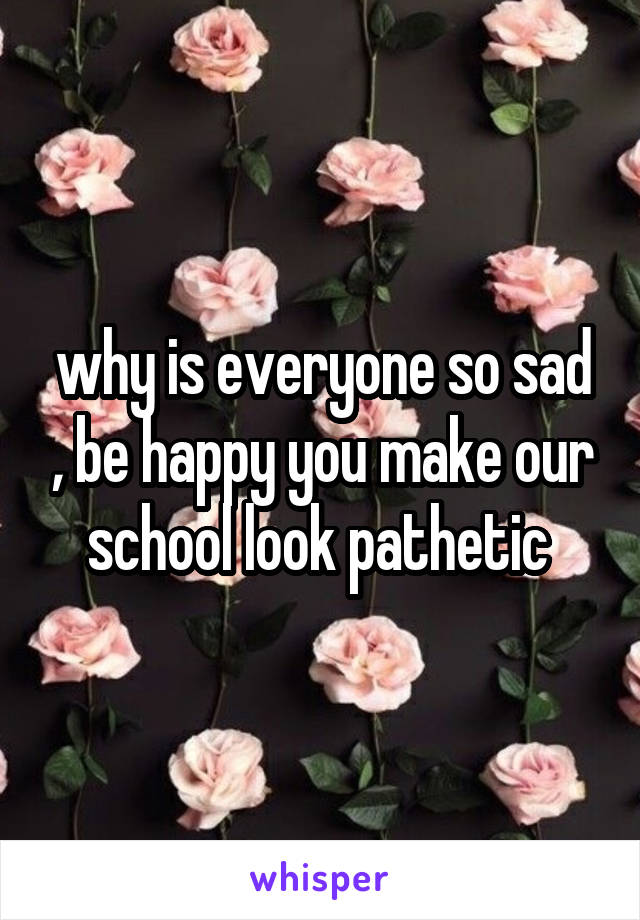 why is everyone so sad , be happy you make our school look pathetic 