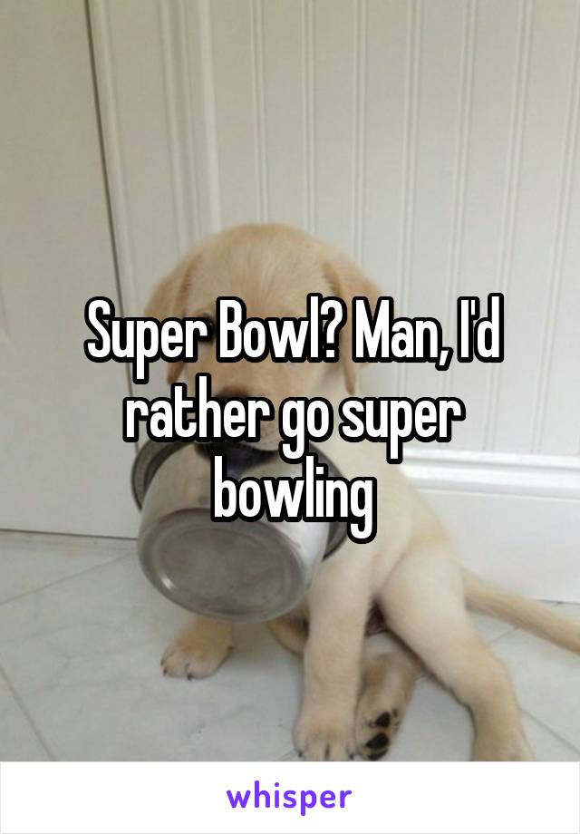 Super Bowl? Man, I'd rather go super bowling