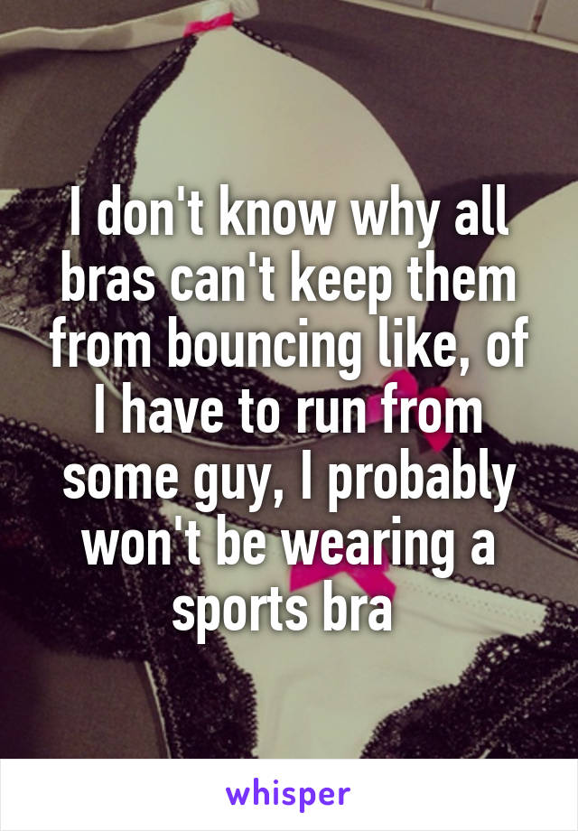 I don't know why all bras can't keep them from bouncing like, of I have to run from some guy, I probably won't be wearing a sports bra 