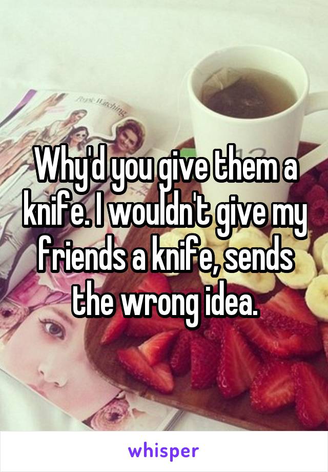 Why'd you give them a knife. I wouldn't give my friends a knife, sends the wrong idea.