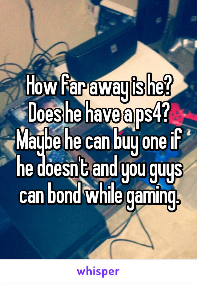 How far away is he? Does he have a ps4? Maybe he can buy one if he doesn't and you guys can bond while gaming.