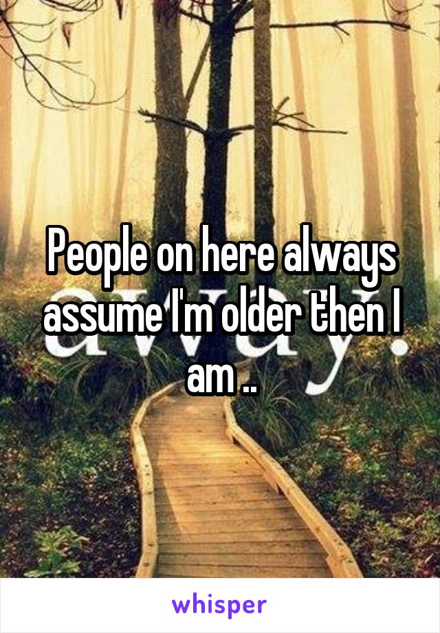 People on here always assume I'm older then I am ..