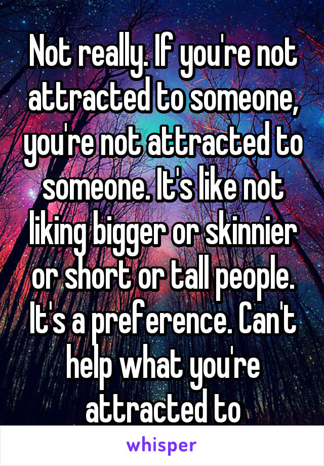 Not really. If you're not attracted to someone, you're not attracted to someone. It's like not liking bigger or skinnier or short or tall people. It's a preference. Can't help what you're attracted to