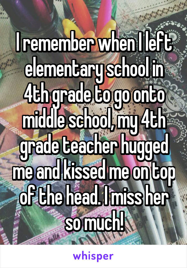 I remember when I left elementary school in 4th grade to go onto middle school, my 4th grade teacher hugged me and kissed me on top of the head. I miss her so much!