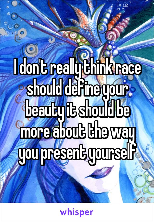 I don't really think race should define your beauty it should be more about the way you present yourself