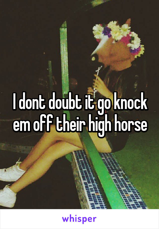I dont doubt it go knock em off their high horse