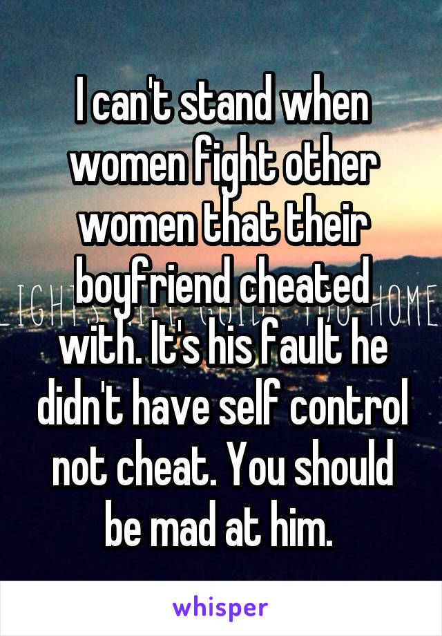 I can't stand when women fight other women that their boyfriend cheated with. It's his fault he didn't have self control not cheat. You should be mad at him. 