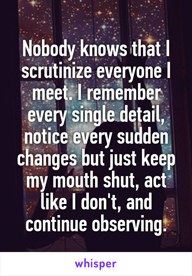 Nobody knows that I scrutinize everyone I meet. I remember every single detail, notice every sudden changes but just keep my mouth shut, act like I don't, and continue observing.