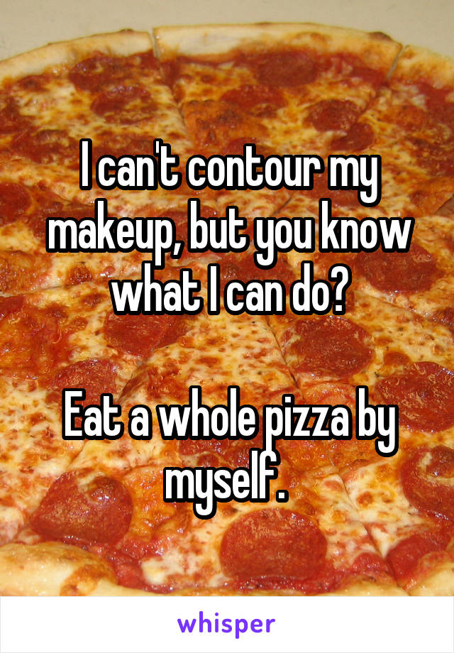 I can't contour my makeup, but you know what I can do?

Eat a whole pizza by myself. 