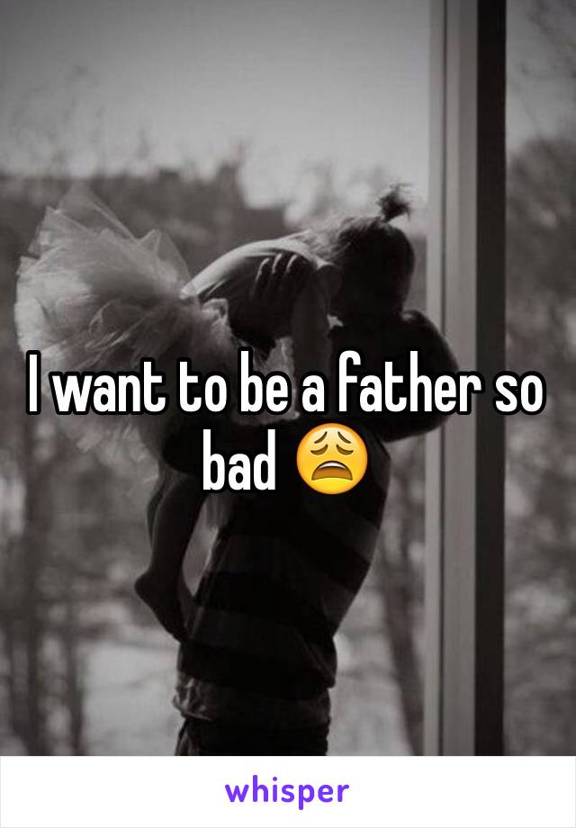 I want to be a father so bad 😩