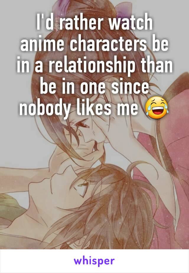 I'd rather watch anime characters be in a relationship than be in one since nobody likes me 😂