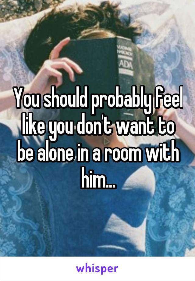 You should probably feel like you don't want to be alone in a room with him...