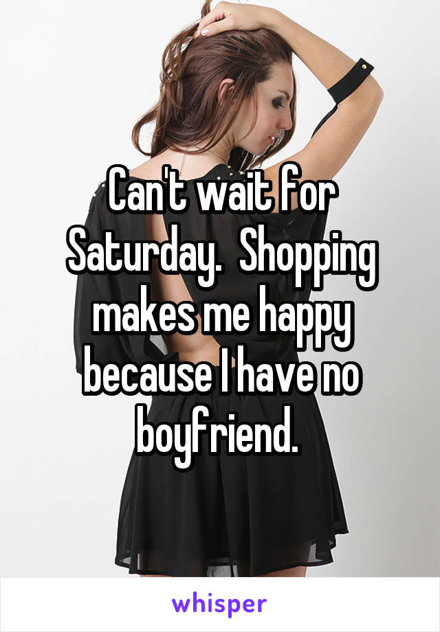 Can't wait for Saturday.  Shopping makes me happy because I have no boyfriend. 