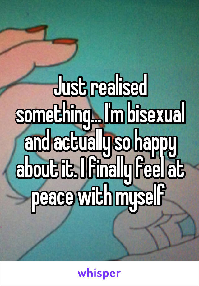 Just realised something... I'm bisexual and actually so happy about it. I finally feel at peace with myself 