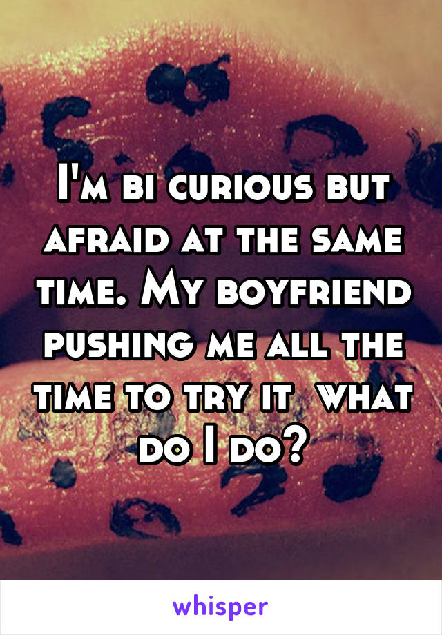 I'm bi curious but afraid at the same time. My boyfriend pushing me all the time to try it  what do I do?