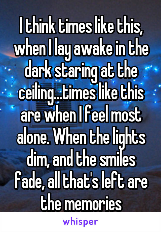 I think times like this, when I lay awake in the dark staring at the ceiling...times like this are when I feel most alone. When the lights dim, and the smiles fade, all that's left are the memories
