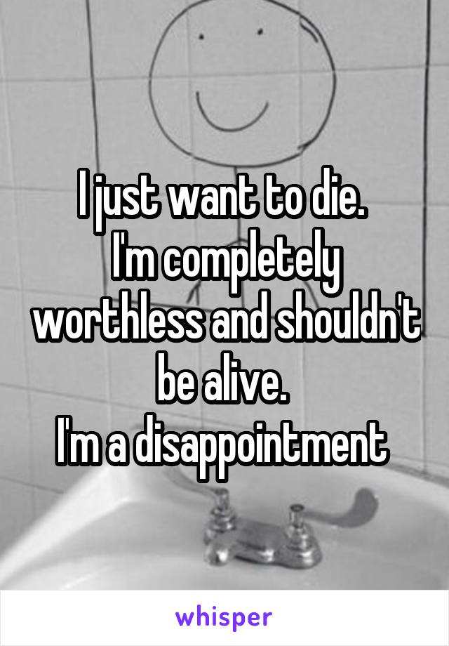 I just want to die. 
I'm completely worthless and shouldn't be alive. 
I'm a disappointment 