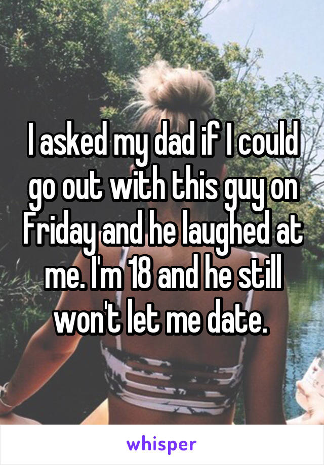 I asked my dad if I could go out with this guy on Friday and he laughed at me. I'm 18 and he still won't let me date. 