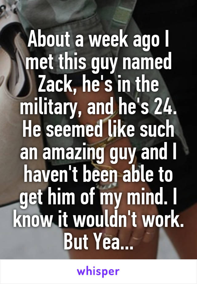 About a week ago I met this guy named Zack, he's in the military, and he's 24.
He seemed like such an amazing guy and I haven't been able to get him of my mind. I know it wouldn't work. But Yea...
