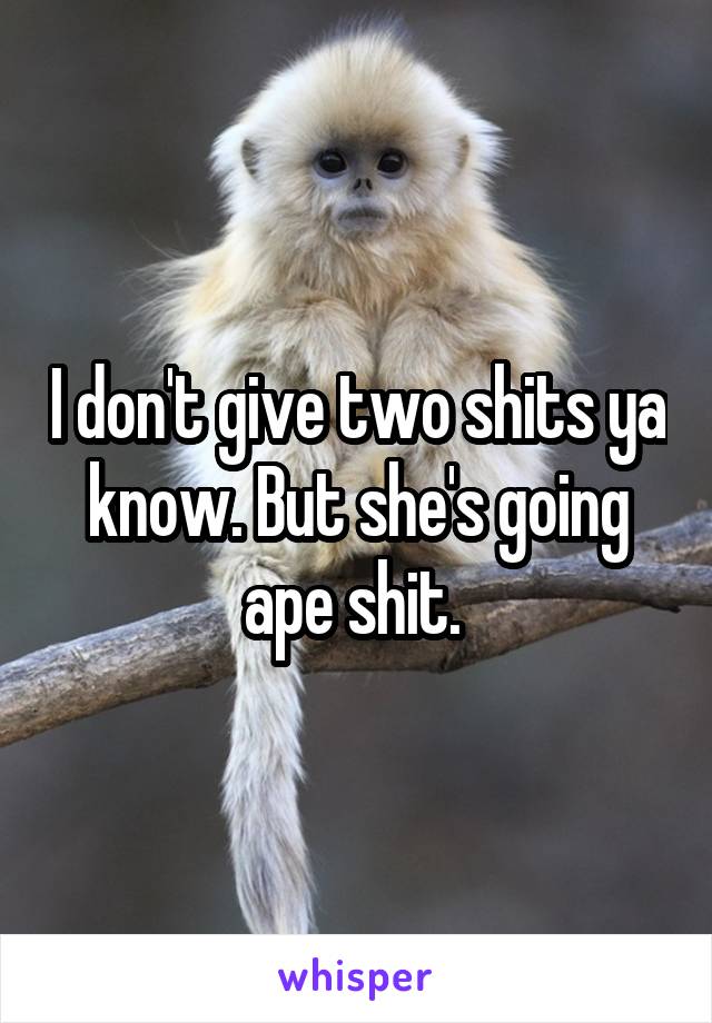 I don't give two shits ya know. But she's going ape shit. 