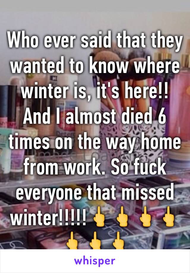 Who ever said that they wanted to know where winter is, it's here!! And I almost died 6 times on the way home from work. So fuck everyone that missed winter!!!!!🖕🖕🖕🖕🖕🖕🖕