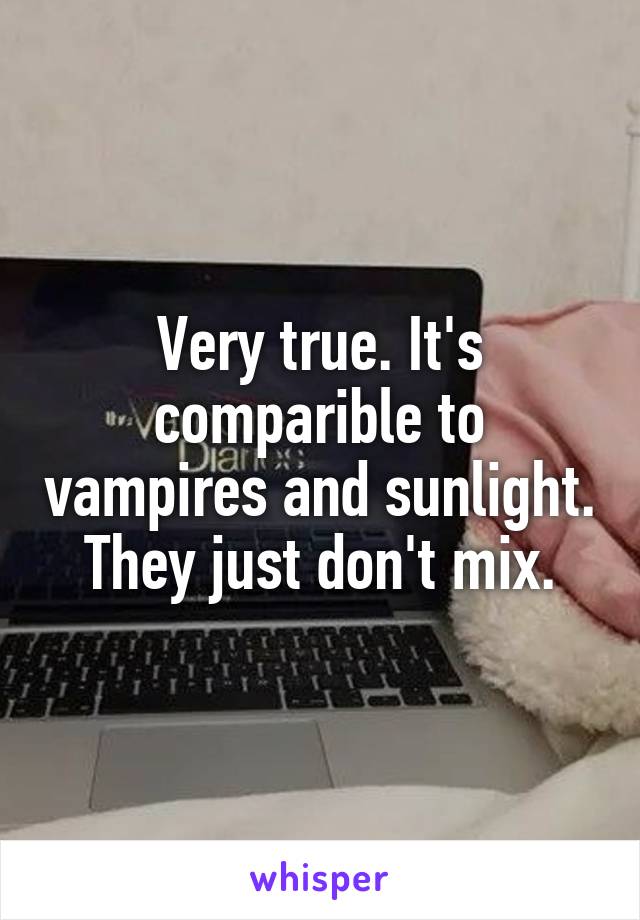 Very true. It's comparible to vampires and sunlight. They just don't mix.