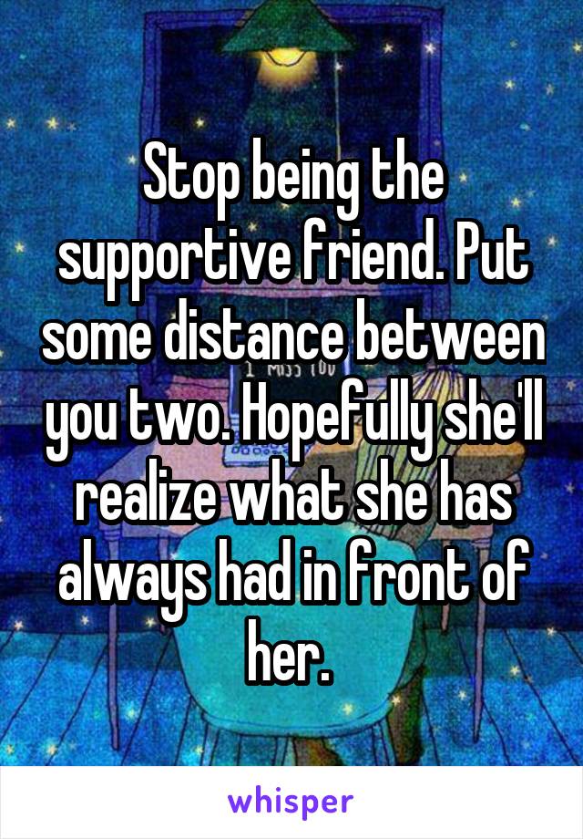 Stop being the supportive friend. Put some distance between you two. Hopefully she'll realize what she has always had in front of her. 