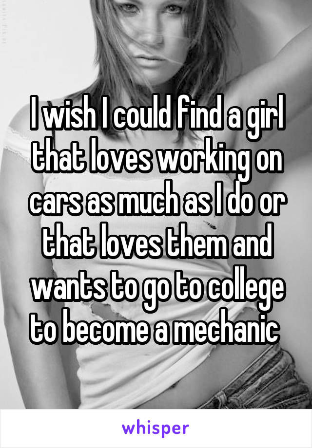 I wish I could find a girl that loves working on cars as much as I do or that loves them and wants to go to college to become a mechanic 