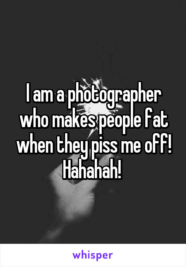 I am a photographer who makes people fat when they piss me off! Hahahah! 