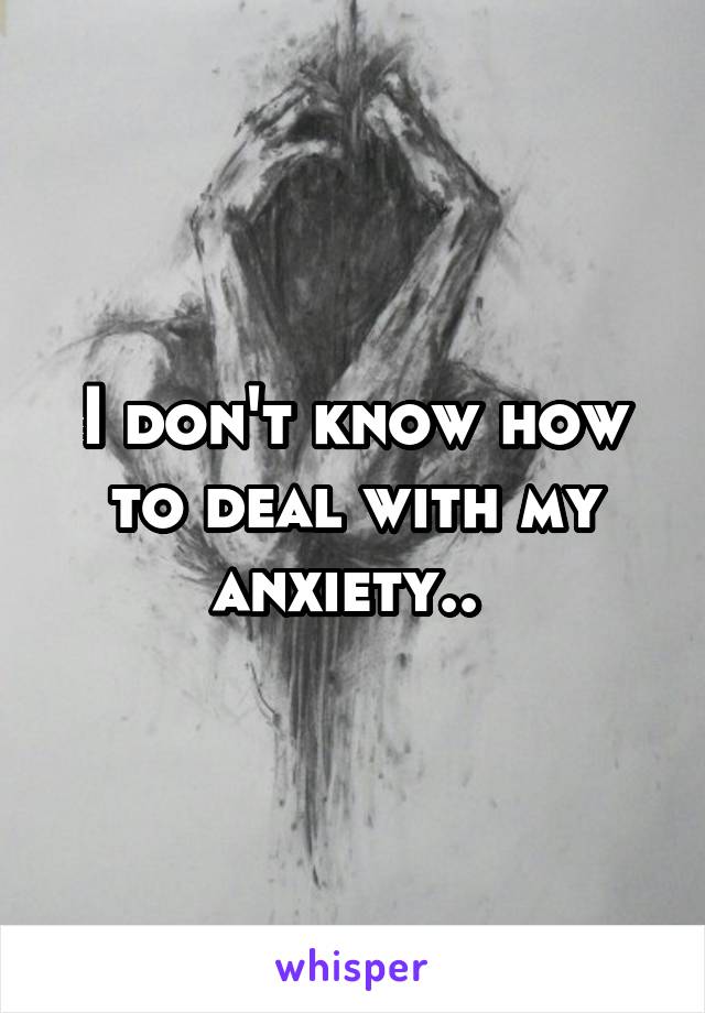I don't know how to deal with my anxiety.. 