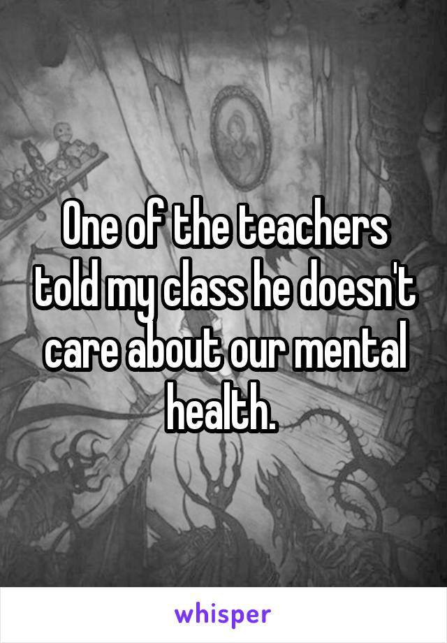 One of the teachers told my class he doesn't care about our mental health. 