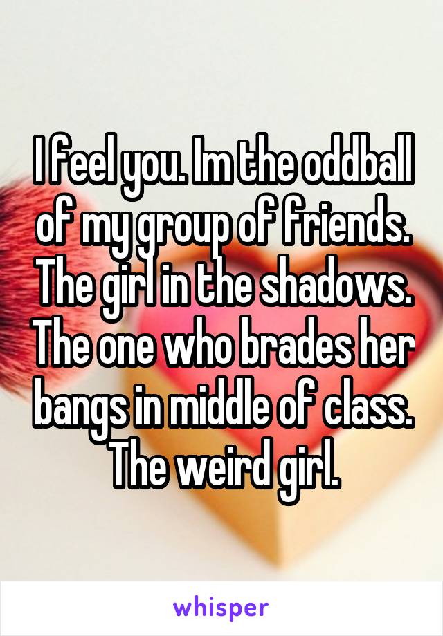 I feel you. Im the oddball of my group of friends. The girl in the shadows. The one who brades her bangs in middle of class. The weird girl.