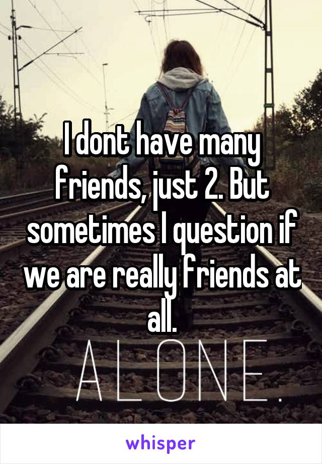 I dont have many friends, just 2. But sometimes I question if we are really friends at all.
