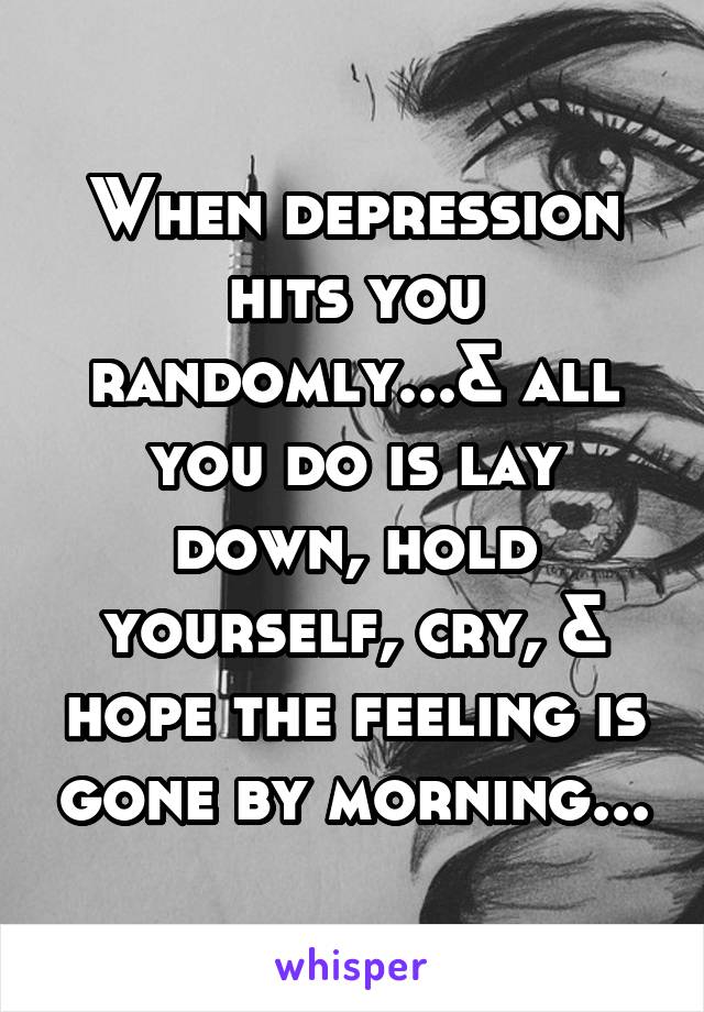 When depression hits you randomly...& all you do is lay down, hold yourself, cry, & hope the feeling is gone by morning...
