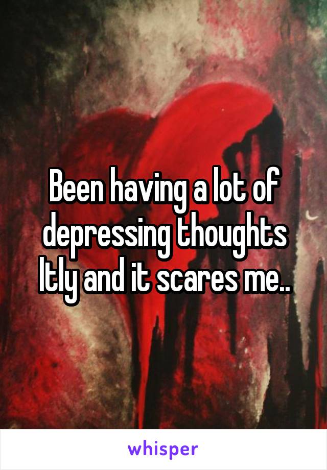 Been having a lot of depressing thoughts ltly and it scares me..