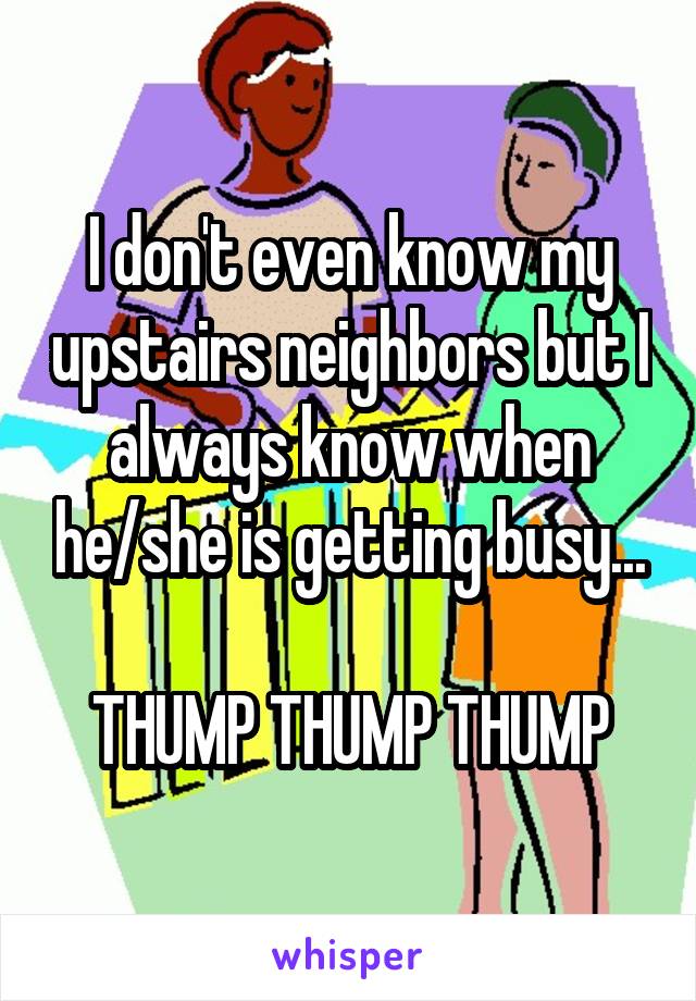 I don't even know my upstairs neighbors but I always know when he/she is getting busy...

THUMP THUMP THUMP