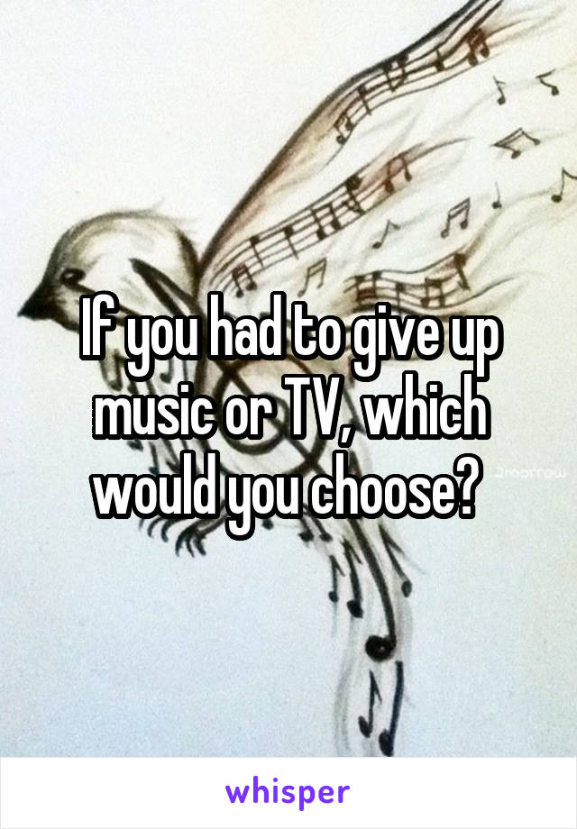 If you had to give up music or TV, which would you choose? 