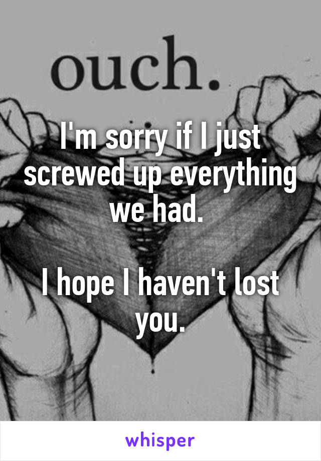I'm sorry if I just screwed up everything we had. 

I hope I haven't lost you.