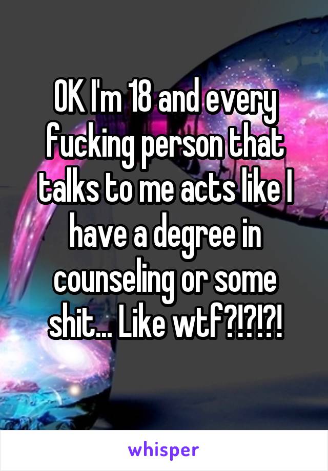 OK I'm 18 and every fucking person that talks to me acts like I have a degree in counseling or some shit... Like wtf?!?!?!
