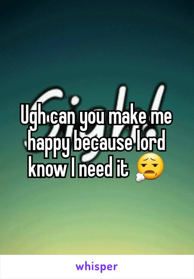 Ugh can you make me happy because lord know I need it 😧